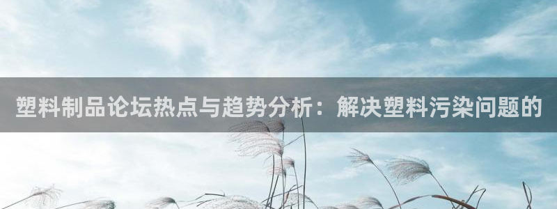 古天乐太阳集团网址：塑料制品论坛热点与趋势分析：解决塑料污染
